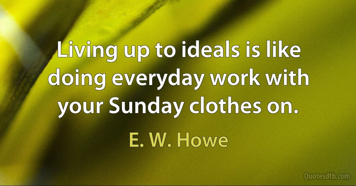 Living up to ideals is like doing everyday work with your Sunday clothes on. (E. W. Howe)