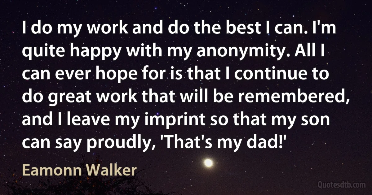 I do my work and do the best I can. I'm quite happy with my anonymity. All I can ever hope for is that I continue to do great work that will be remembered, and I leave my imprint so that my son can say proudly, 'That's my dad!' (Eamonn Walker)