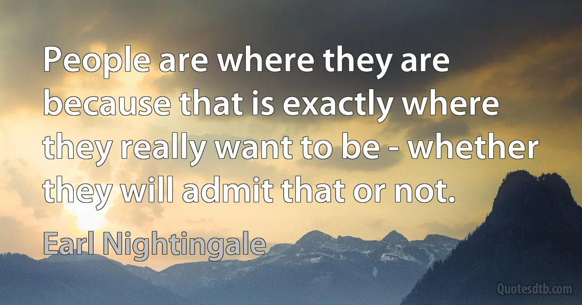 People are where they are because that is exactly where they really want to be - whether they will admit that or not. (Earl Nightingale)