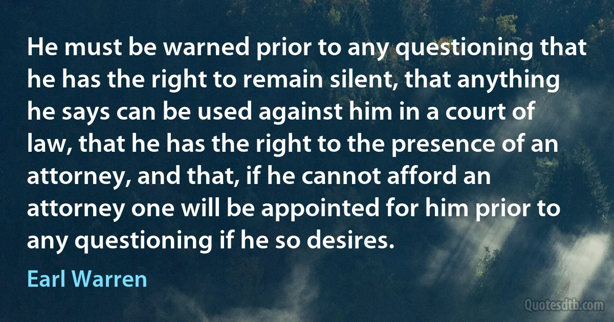 He must be warned prior to any questioning that he has the right to remain silent, that anything he says can be used against him in a court of law, that he has the right to the presence of an attorney, and that, if he cannot afford an attorney one will be appointed for him prior to any questioning if he so desires. (Earl Warren)