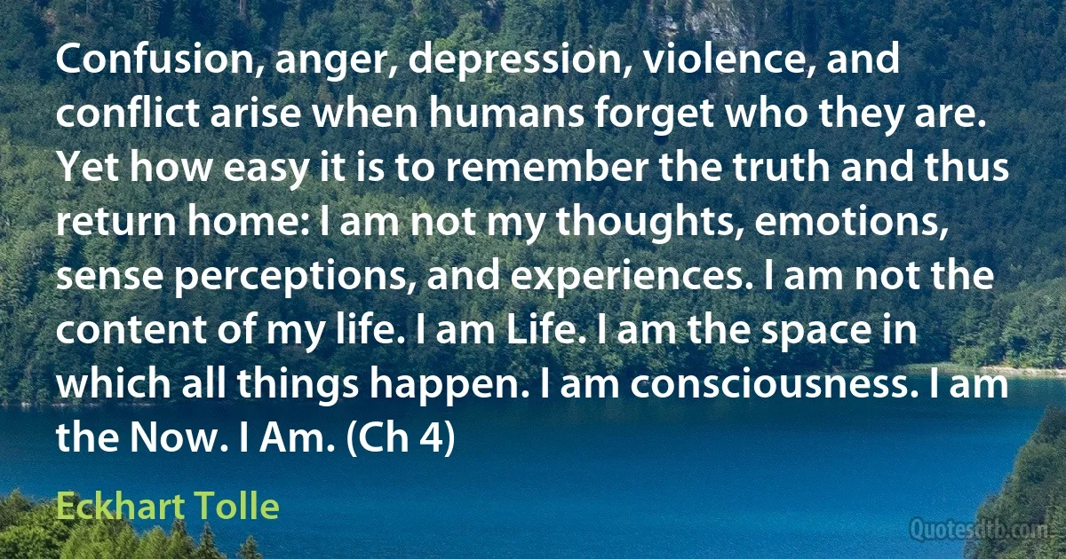 Confusion, anger, depression, violence, and conflict arise when humans forget who they are. Yet how easy it is to remember the truth and thus return home: I am not my thoughts, emotions, sense perceptions, and experiences. I am not the content of my life. I am Life. I am the space in which all things happen. I am consciousness. I am the Now. I Am. (Ch 4) (Eckhart Tolle)