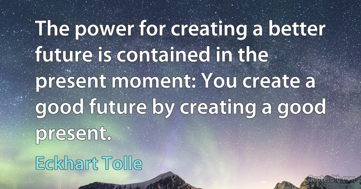 The power for creating a better future is contained in the present moment: You create a good future by creating a good present. (Eckhart Tolle)