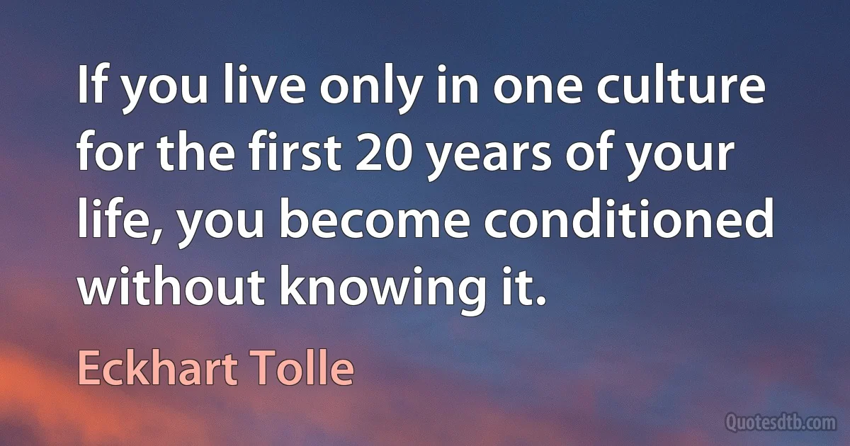 If you live only in one culture for the first 20 years of your life, you become conditioned without knowing it. (Eckhart Tolle)