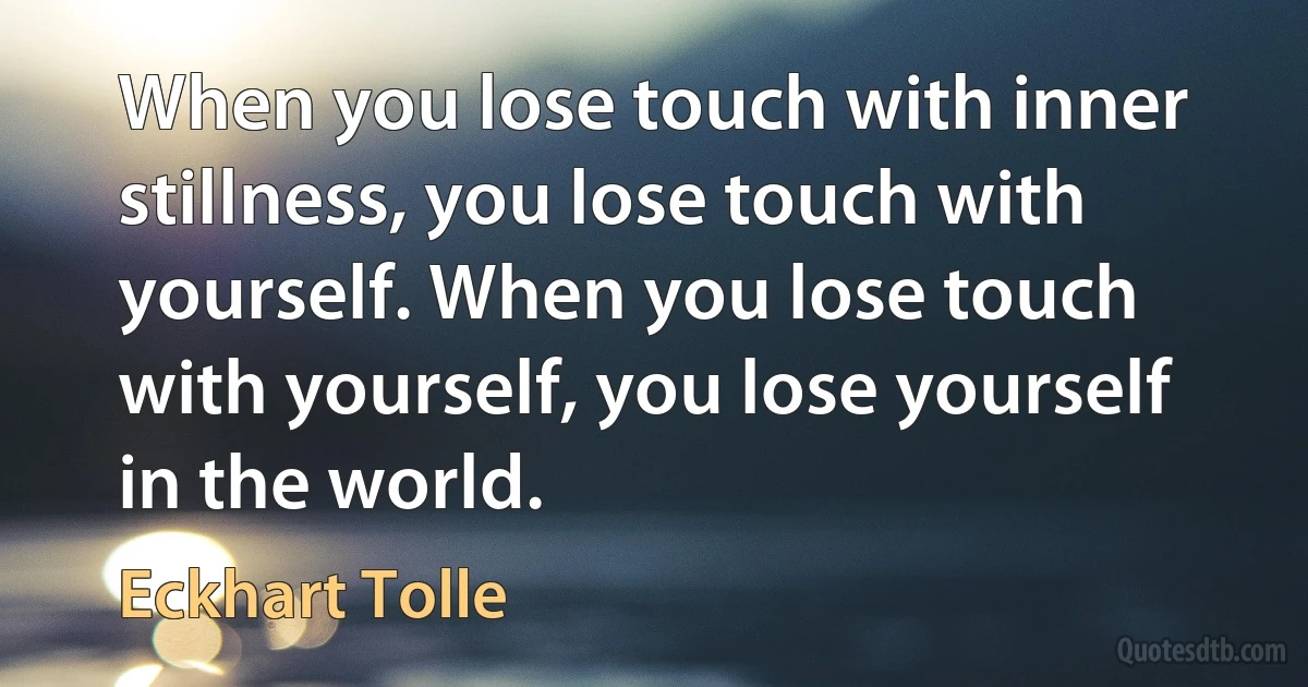 When you lose touch with inner stillness, you lose touch with yourself. When you lose touch with yourself, you lose yourself in the world. (Eckhart Tolle)