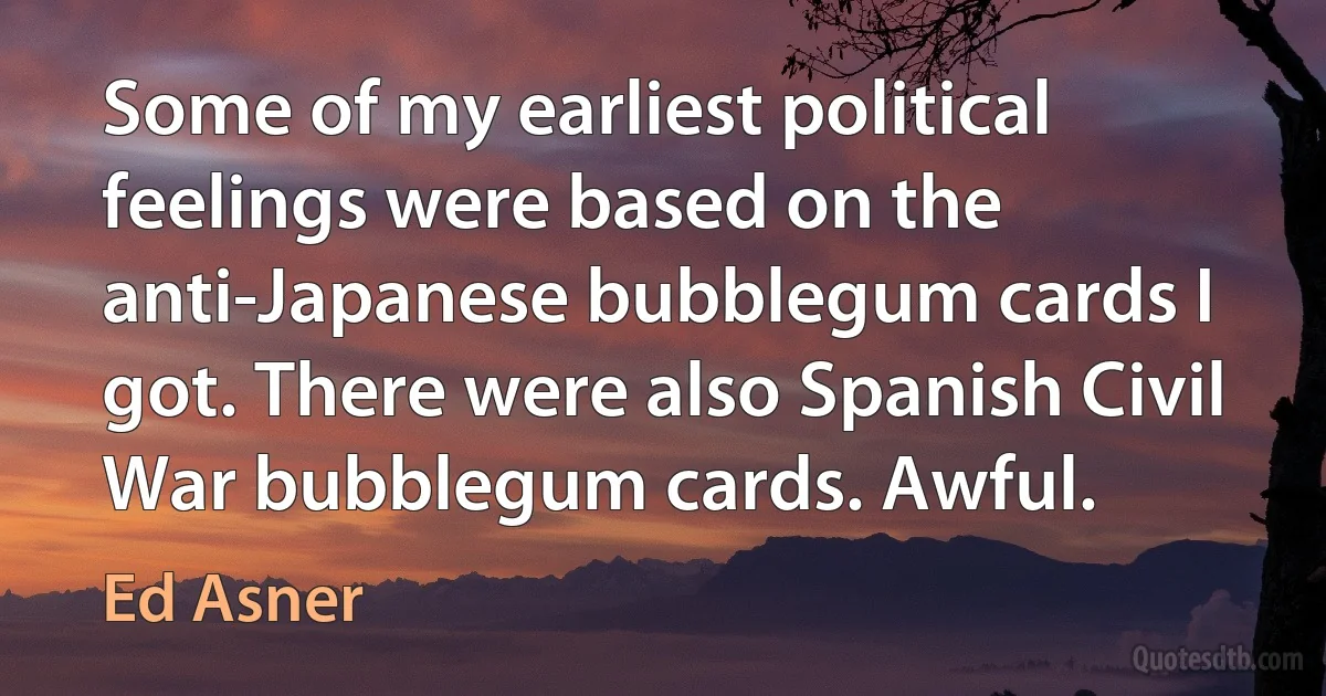 Some of my earliest political feelings were based on the anti-Japanese bubblegum cards I got. There were also Spanish Civil War bubblegum cards. Awful. (Ed Asner)