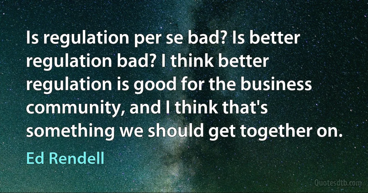 Is regulation per se bad? Is better regulation bad? I think better regulation is good for the business community, and I think that's something we should get together on. (Ed Rendell)