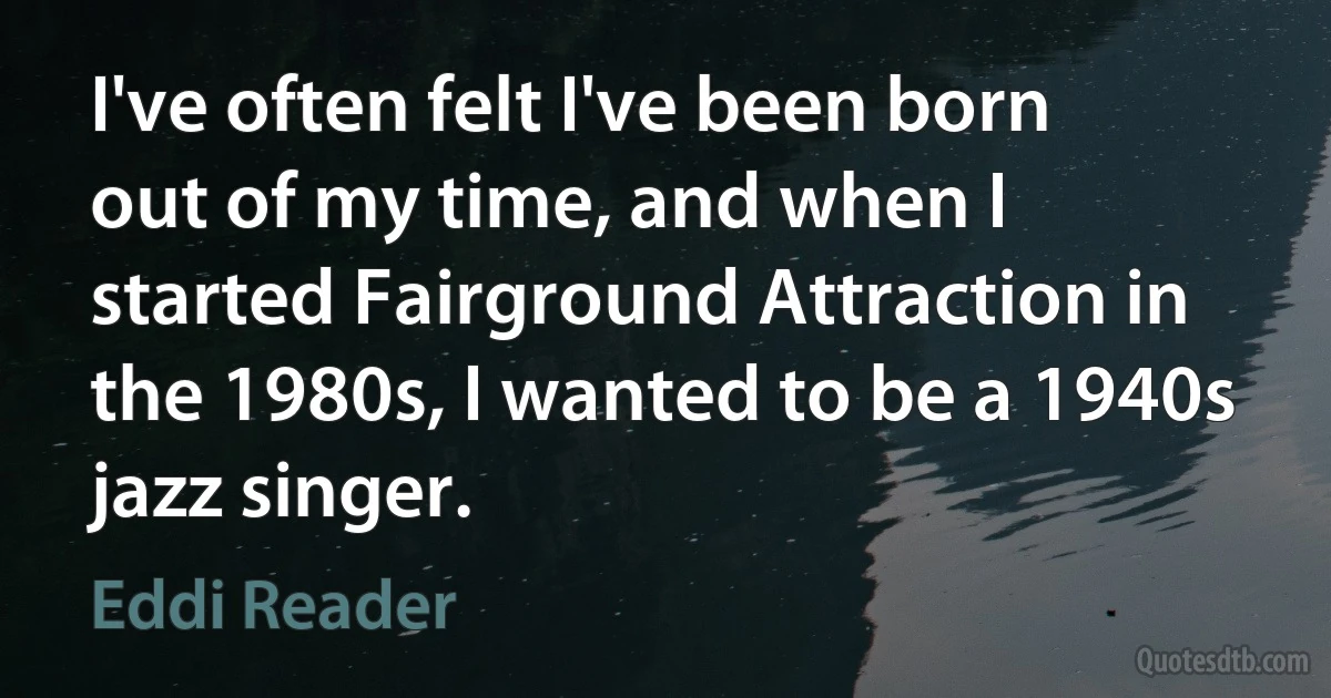 I've often felt I've been born out of my time, and when I started Fairground Attraction in the 1980s, I wanted to be a 1940s jazz singer. (Eddi Reader)