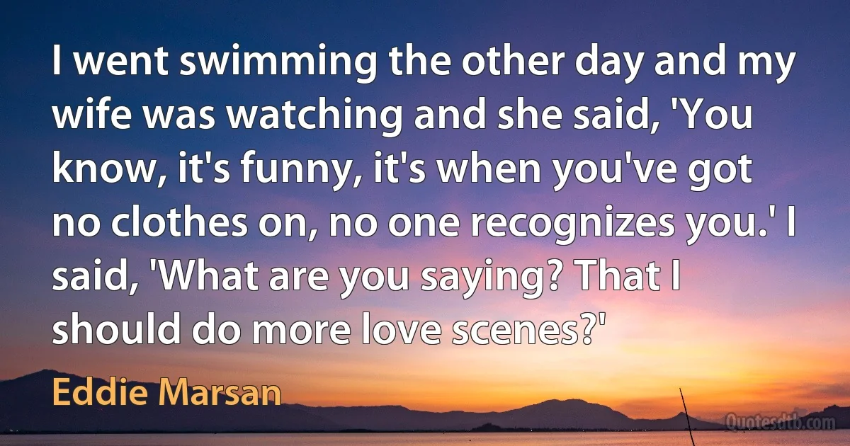 I went swimming the other day and my wife was watching and she said, 'You know, it's funny, it's when you've got no clothes on, no one recognizes you.' I said, 'What are you saying? That I should do more love scenes?' (Eddie Marsan)