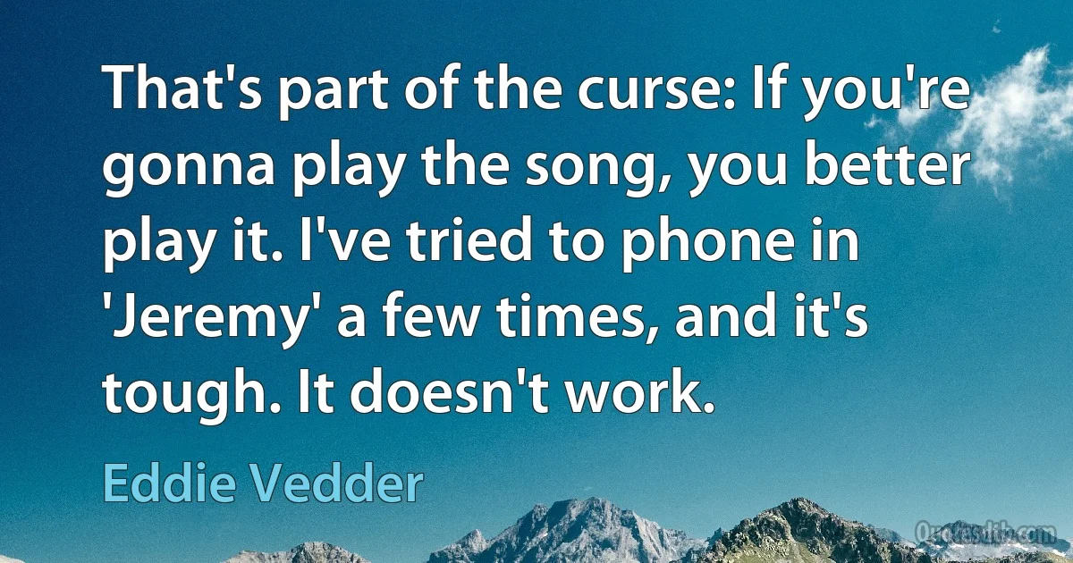 That's part of the curse: If you're gonna play the song, you better play it. I've tried to phone in 'Jeremy' a few times, and it's tough. It doesn't work. (Eddie Vedder)