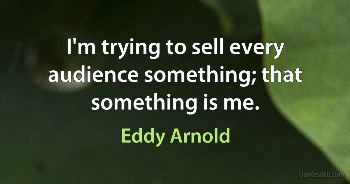 I'm trying to sell every audience something; that something is me. (Eddy Arnold)