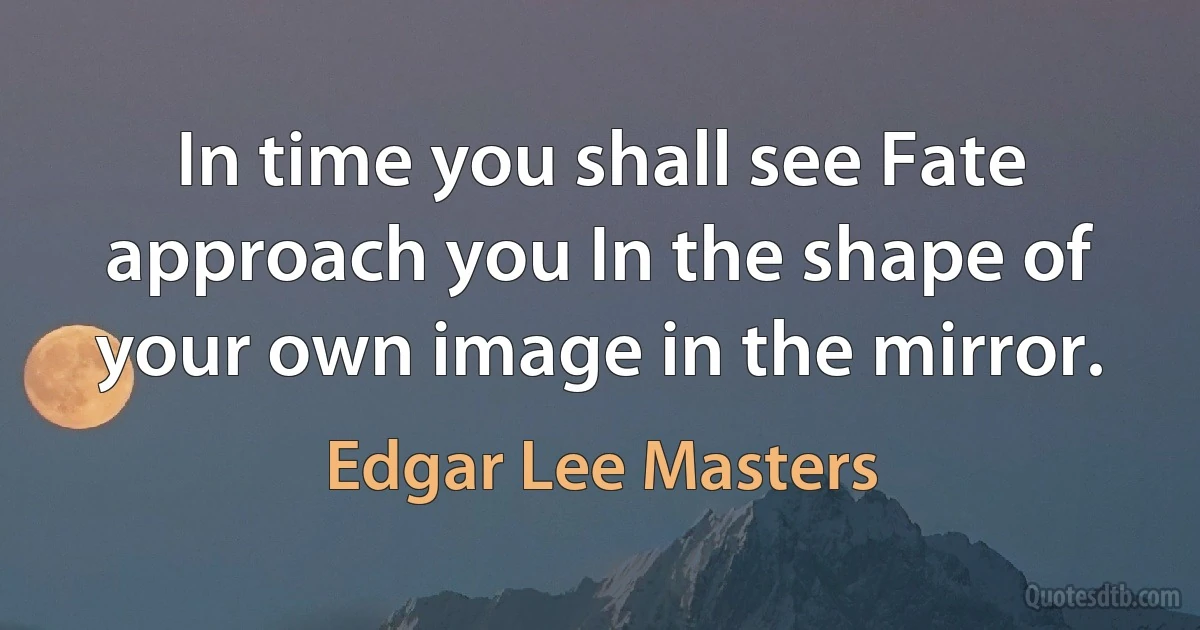 In time you shall see Fate approach you In the shape of your own image in the mirror. (Edgar Lee Masters)