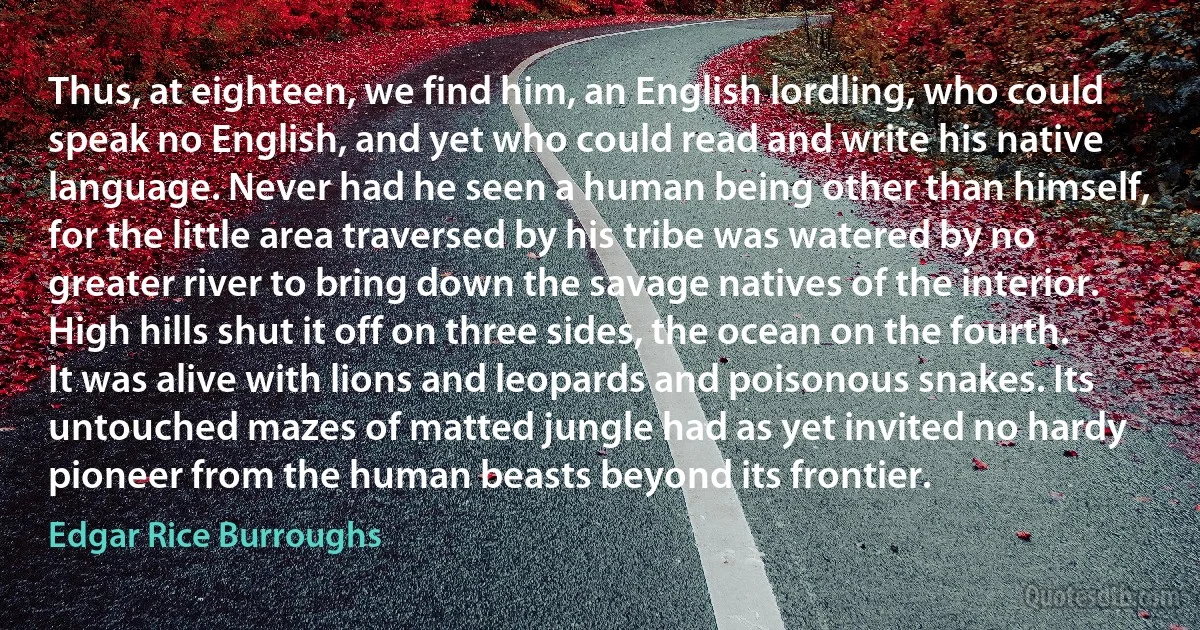 Thus, at eighteen, we find him, an English lordling, who could speak no English, and yet who could read and write his native language. Never had he seen a human being other than himself, for the little area traversed by his tribe was watered by no greater river to bring down the savage natives of the interior.
High hills shut it off on three sides, the ocean on the fourth. It was alive with lions and leopards and poisonous snakes. Its untouched mazes of matted jungle had as yet invited no hardy pioneer from the human beasts beyond its frontier. (Edgar Rice Burroughs)