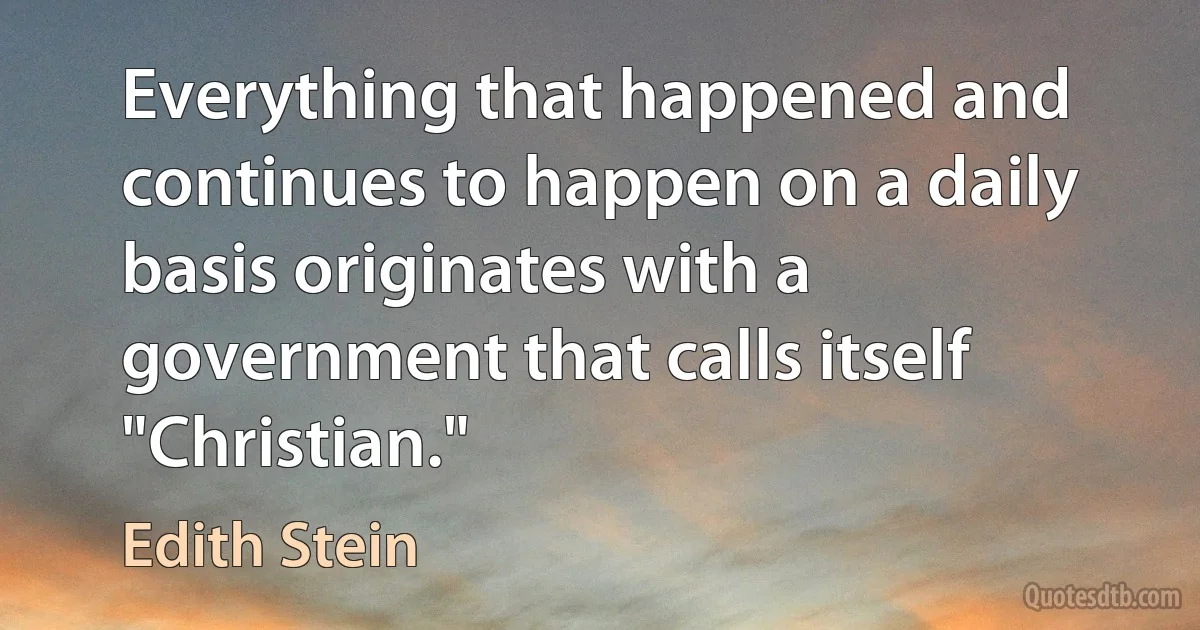 Everything that happened and continues to happen on a daily basis originates with a government that calls itself "Christian." (Edith Stein)