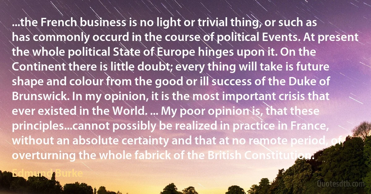 ...the French business is no light or trivial thing, or such as has commonly occurd in the course of political Events. At present the whole political State of Europe hinges upon it. On the Continent there is little doubt; every thing will take is future shape and colour from the good or ill success of the Duke of Brunswick. In my opinion, it is the most important crisis that ever existed in the World. ... My poor opinion is, that these principles...cannot possibly be realized in practice in France, without an absolute certainty and that at no remote period, of overturning the whole fabrick of the British Constitution. (Edmund Burke)