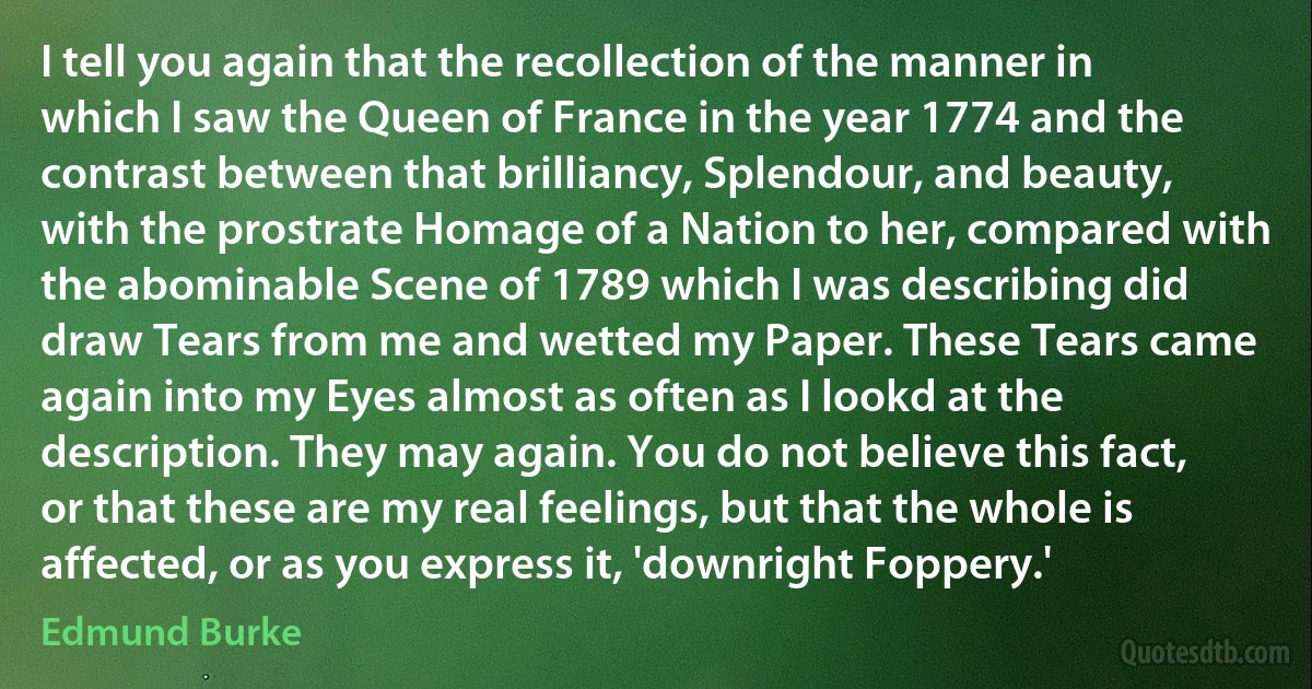 I tell you again that the recollection of the manner in which I saw the Queen of France in the year 1774 and the contrast between that brilliancy, Splendour, and beauty, with the prostrate Homage of a Nation to her, compared with the abominable Scene of 1789 which I was describing did draw Tears from me and wetted my Paper. These Tears came again into my Eyes almost as often as I lookd at the description. They may again. You do not believe this fact, or that these are my real feelings, but that the whole is affected, or as you express it, 'downright Foppery.' (Edmund Burke)