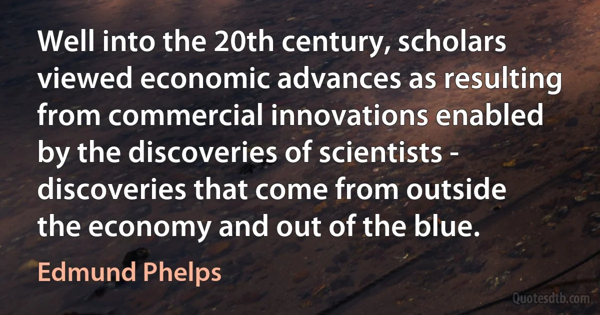 Well into the 20th century, scholars viewed economic advances as resulting from commercial innovations enabled by the discoveries of scientists - discoveries that come from outside the economy and out of the blue. (Edmund Phelps)