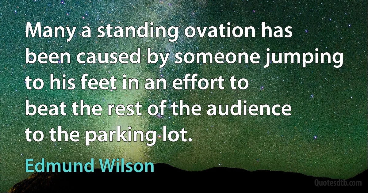 Many a standing ovation has been caused by someone jumping to his feet in an effort to beat the rest of the audience to the parking lot. (Edmund Wilson)