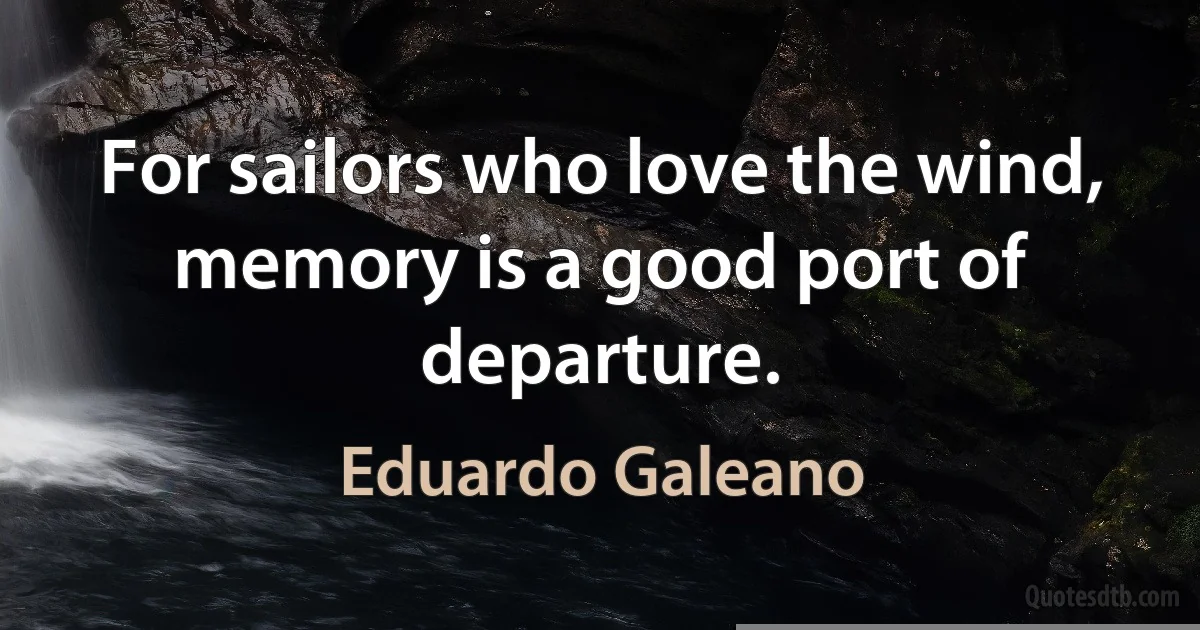 For sailors who love the wind, memory is a good port of departure. (Eduardo Galeano)