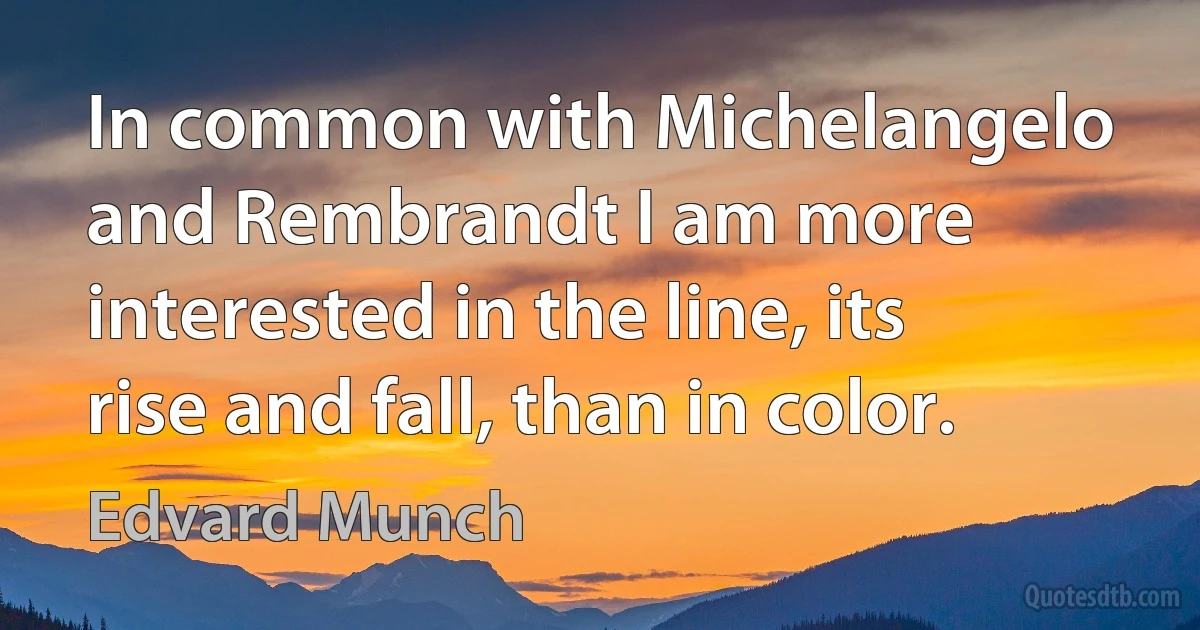 In common with Michelangelo and Rembrandt I am more interested in the line, its rise and fall, than in color. (Edvard Munch)