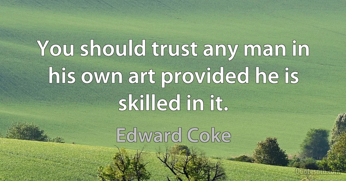 You should trust any man in his own art provided he is skilled in it. (Edward Coke)