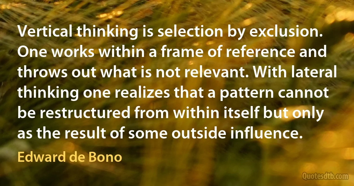 Vertical thinking is selection by exclusion. One works within a frame of reference and throws out what is not relevant. With lateral thinking one realizes that a pattern cannot be restructured from within itself but only as the result of some outside influence. (Edward de Bono)