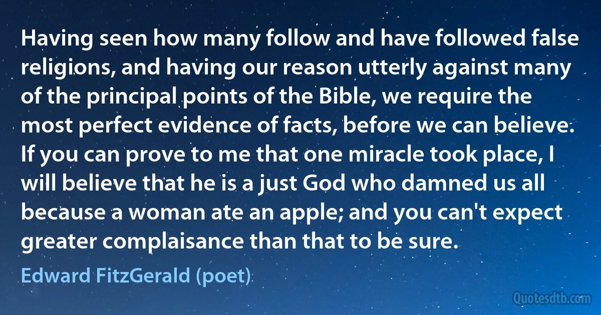 Having seen how many follow and have followed false religions, and having our reason utterly against many of the principal points of the Bible, we require the most perfect evidence of facts, before we can believe. If you can prove to me that one miracle took place, I will believe that he is a just God who damned us all because a woman ate an apple; and you can't expect greater complaisance than that to be sure. (Edward FitzGerald (poet))