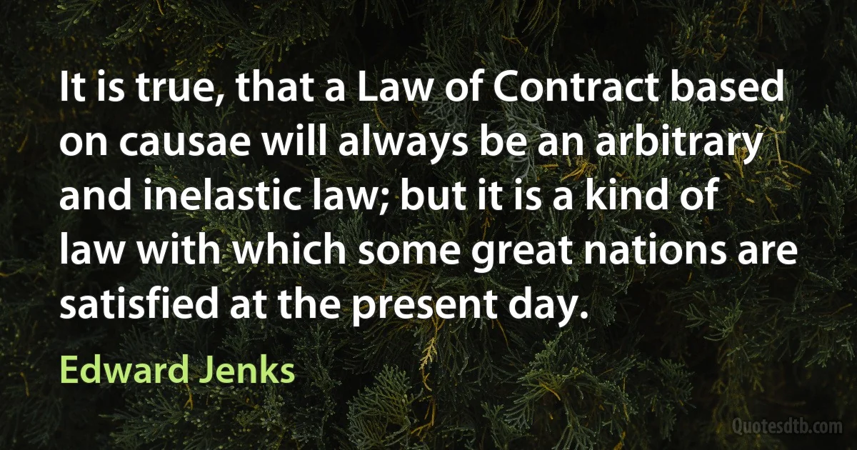 It is true, that a Law of Contract based on causae will always be an arbitrary and inelastic law; but it is a kind of law with which some great nations are satisfied at the present day. (Edward Jenks)