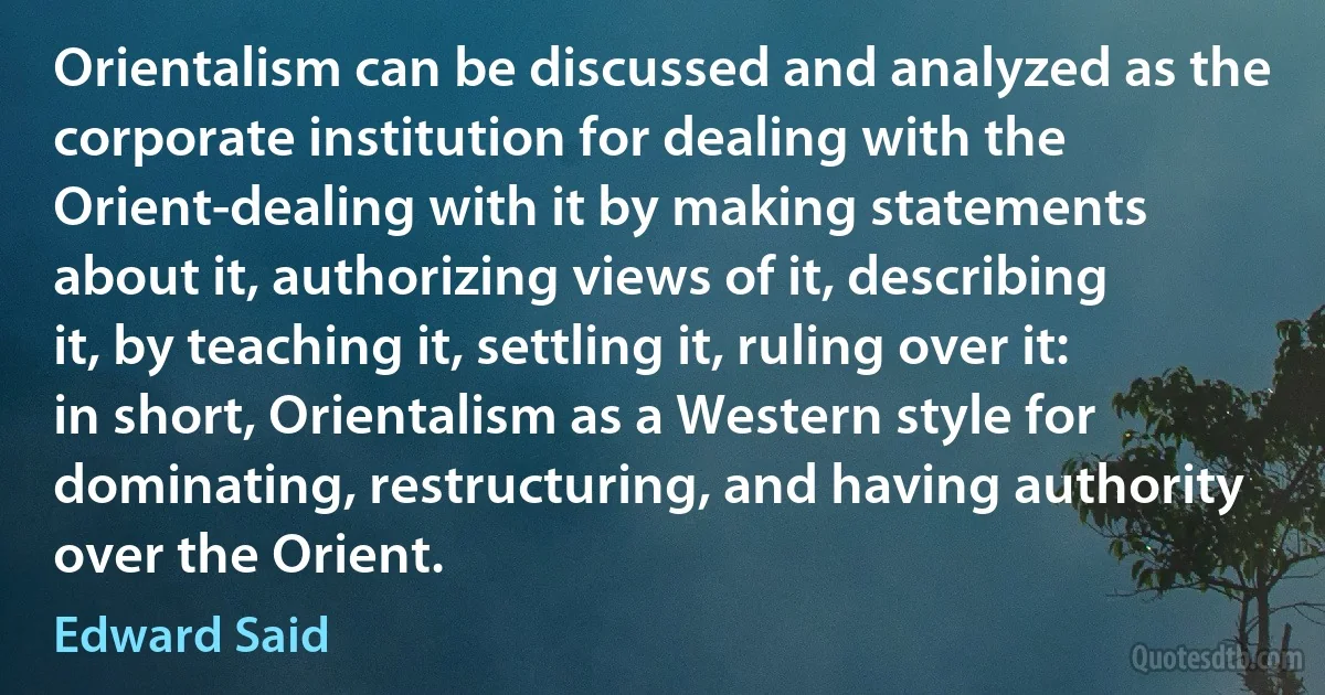 Orientalism can be discussed and analyzed as the corporate institution for dealing with the Orient-dealing with it by making statements about it, authorizing views of it, describing it, by teaching it, settling it, ruling over it: in short, Orientalism as a Western style for dominating, restructuring, and having authority over the Orient. (Edward Said)