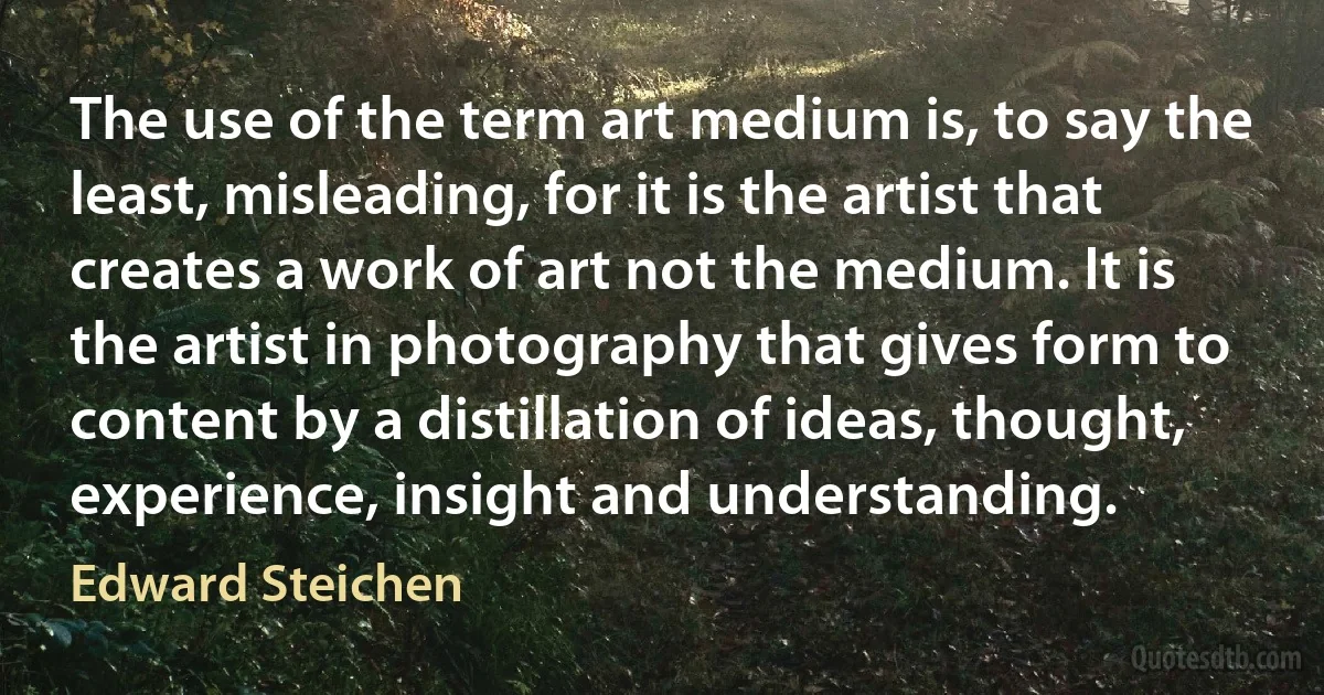 The use of the term art medium is, to say the least, misleading, for it is the artist that creates a work of art not the medium. It is the artist in photography that gives form to content by a distillation of ideas, thought, experience, insight and understanding. (Edward Steichen)