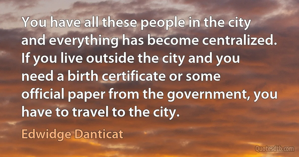 You have all these people in the city and everything has become centralized. If you live outside the city and you need a birth certificate or some official paper from the government, you have to travel to the city. (Edwidge Danticat)