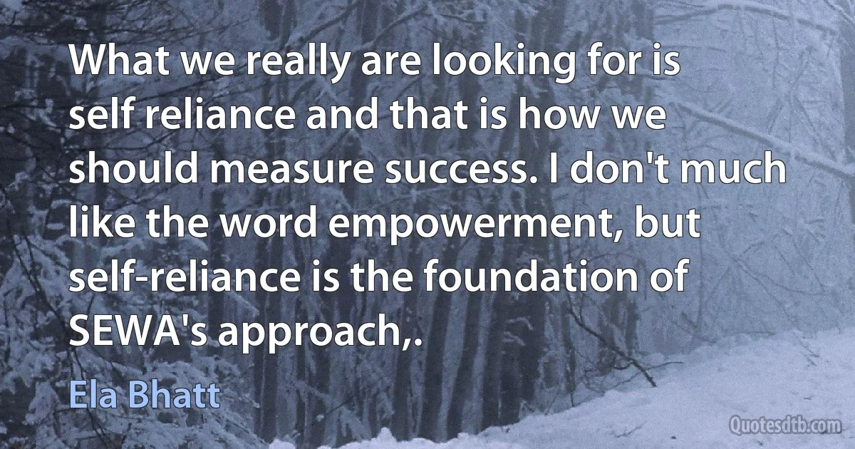 What we really are looking for is self reliance and that is how we should measure success. I don't much like the word empowerment, but self-reliance is the foundation of SEWA's approach,. (Ela Bhatt)