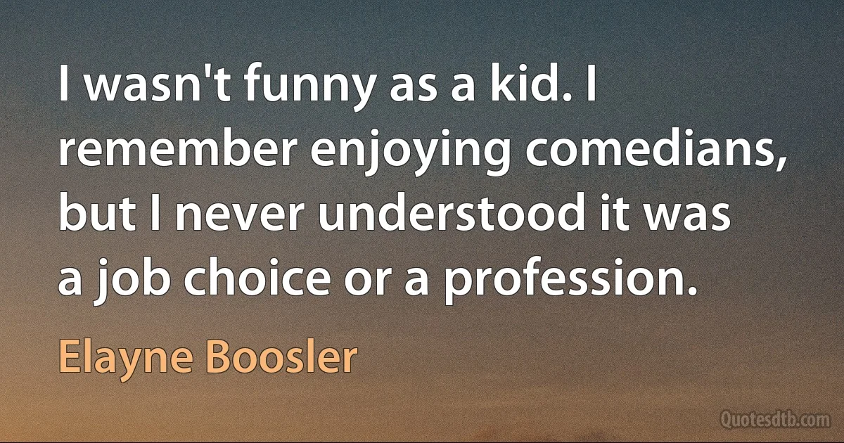 I wasn't funny as a kid. I remember enjoying comedians, but I never understood it was a job choice or a profession. (Elayne Boosler)