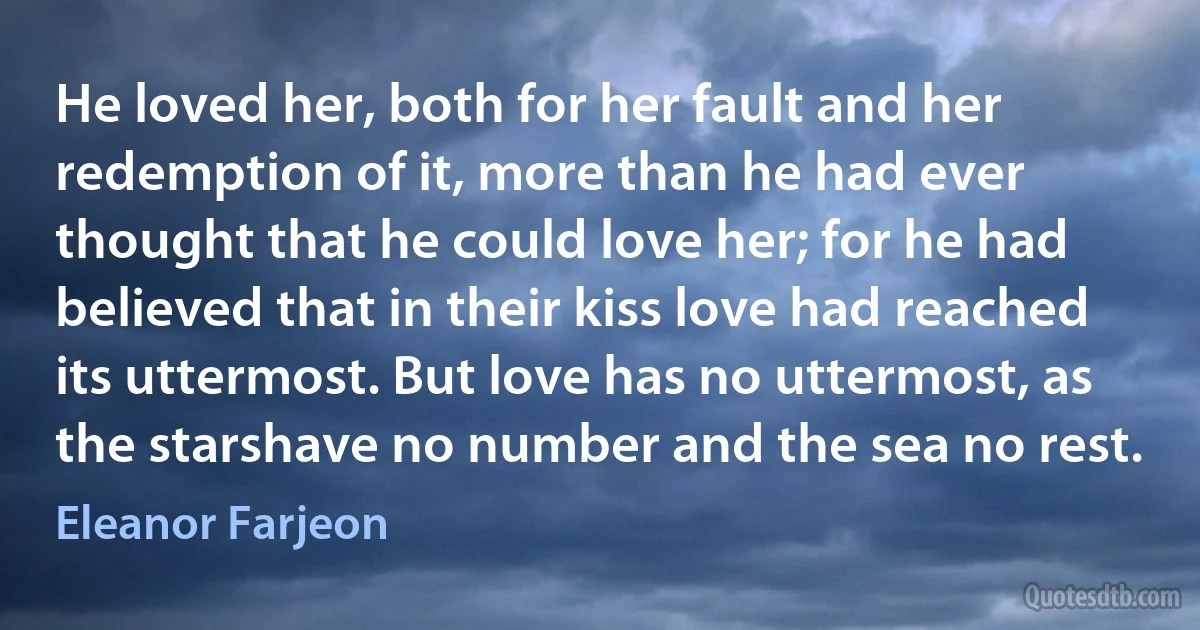 He loved her, both for her fault and her redemption of it, more than he had ever thought that he could love her; for he had believed that in their kiss love had reached its uttermost. But love has no uttermost, as the starshave no number and the sea no rest. (Eleanor Farjeon)