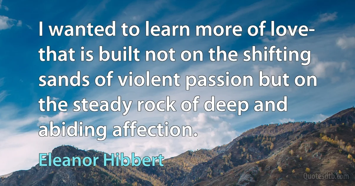 I wanted to learn more of love- that is built not on the shifting sands of violent passion but on the steady rock of deep and abiding affection. (Eleanor Hibbert)