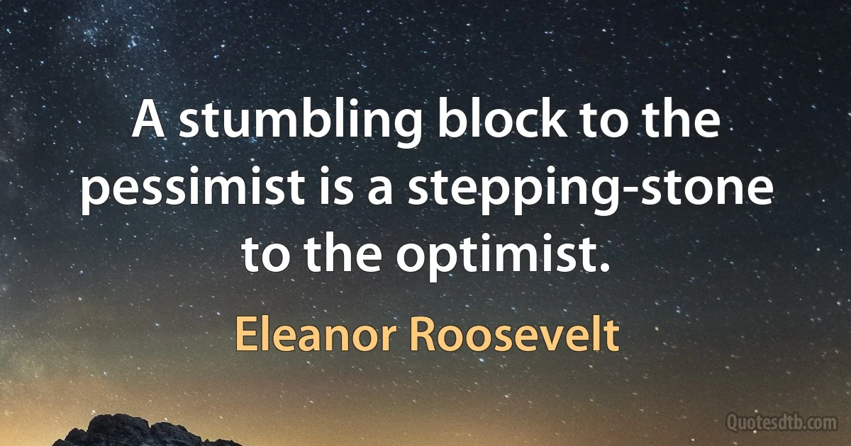 A stumbling block to the pessimist is a stepping-stone to the optimist. (Eleanor Roosevelt)