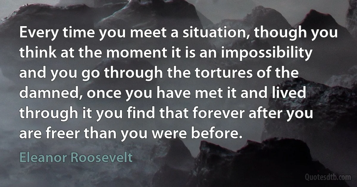 Every time you meet a situation, though you think at the moment it is an impossibility and you go through the tortures of the damned, once you have met it and lived through it you find that forever after you are freer than you were before. (Eleanor Roosevelt)