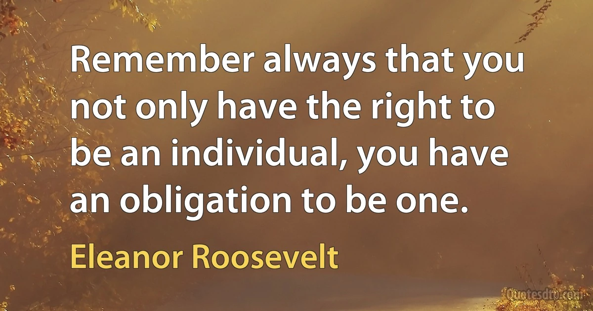 Remember always that you not only have the right to be an individual, you have an obligation to be one. (Eleanor Roosevelt)