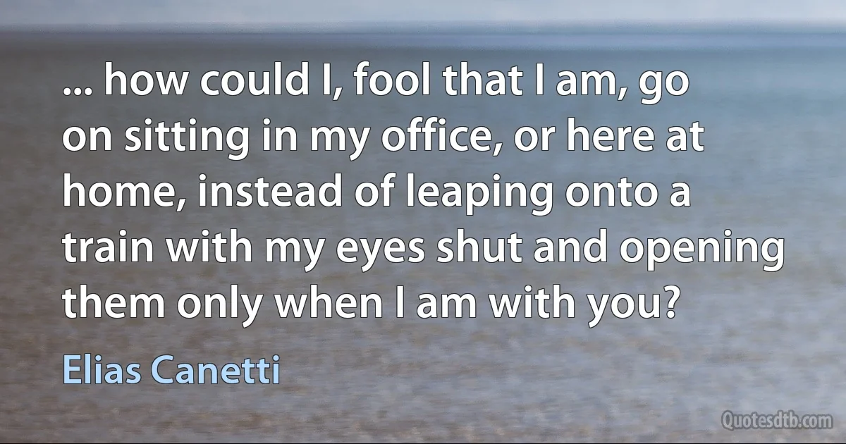 ... how could I, fool that I am, go on sitting in my office, or here at home, instead of leaping onto a train with my eyes shut and opening them only when I am with you? (Elias Canetti)