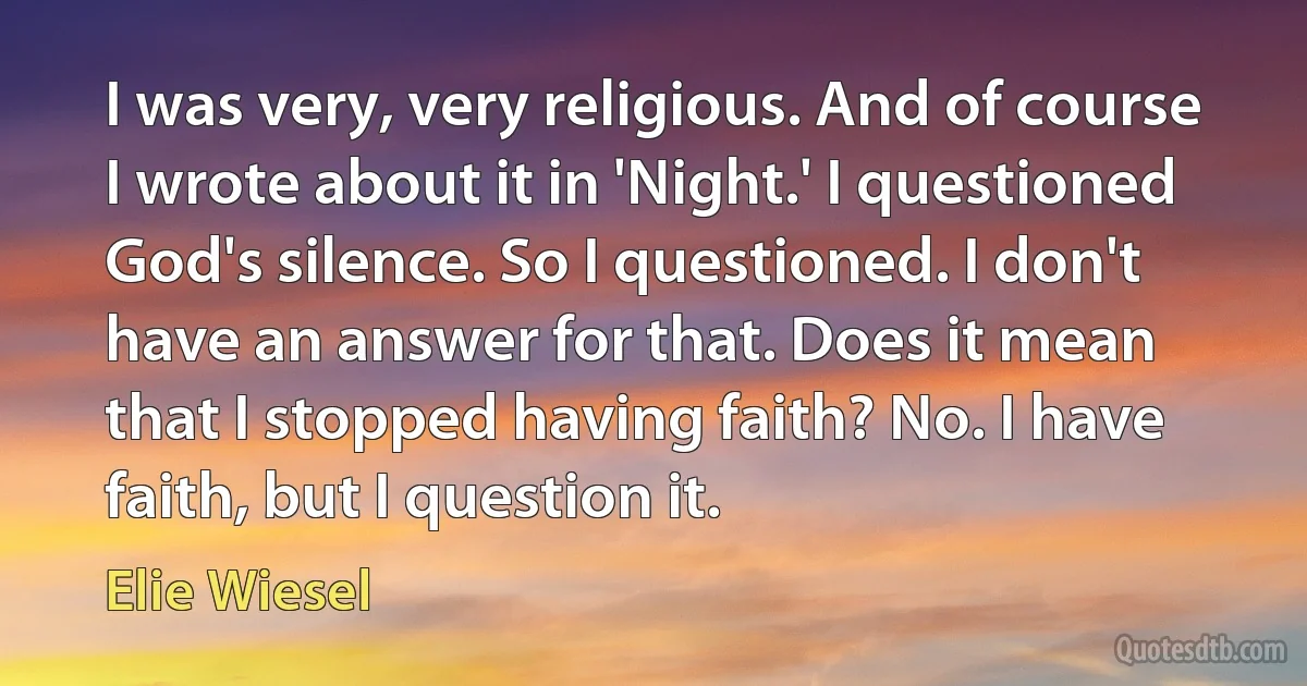 I was very, very religious. And of course I wrote about it in 'Night.' I questioned God's silence. So I questioned. I don't have an answer for that. Does it mean that I stopped having faith? No. I have faith, but I question it. (Elie Wiesel)