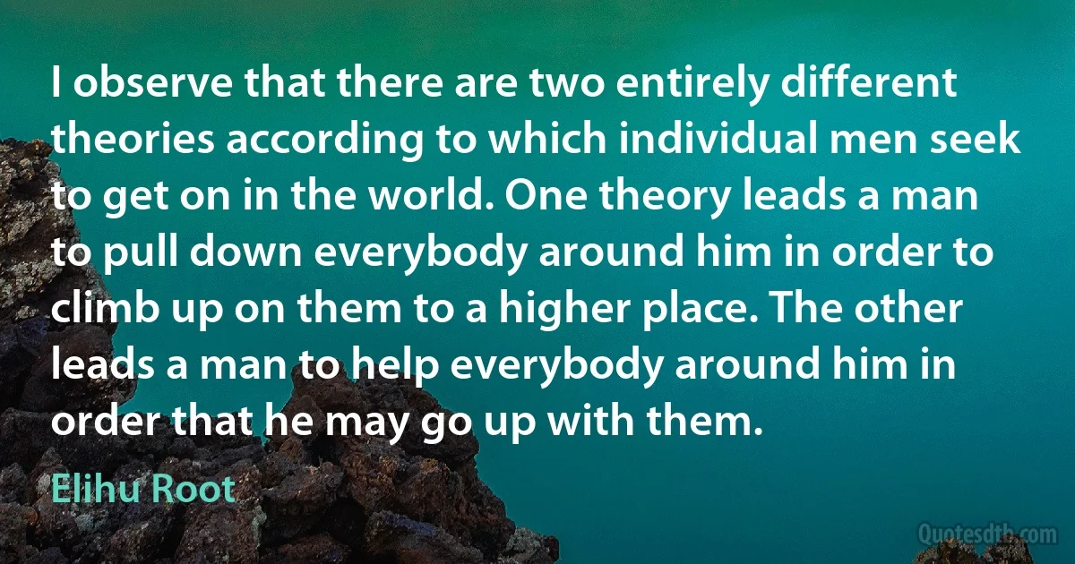 I observe that there are two entirely different theories according to which individual men seek to get on in the world. One theory leads a man to pull down everybody around him in order to climb up on them to a higher place. The other leads a man to help everybody around him in order that he may go up with them. (Elihu Root)