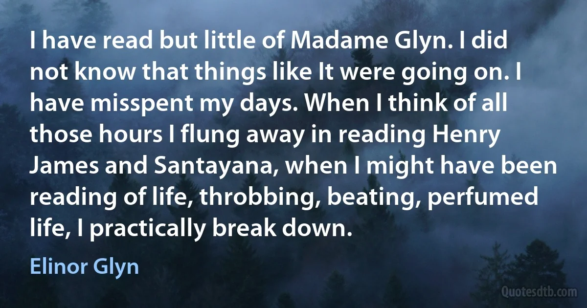 I have read but little of Madame Glyn. I did not know that things like It were going on. I have misspent my days. When I think of all those hours I flung away in reading Henry James and Santayana, when I might have been reading of life, throbbing, beating, perfumed life, I practically break down. (Elinor Glyn)