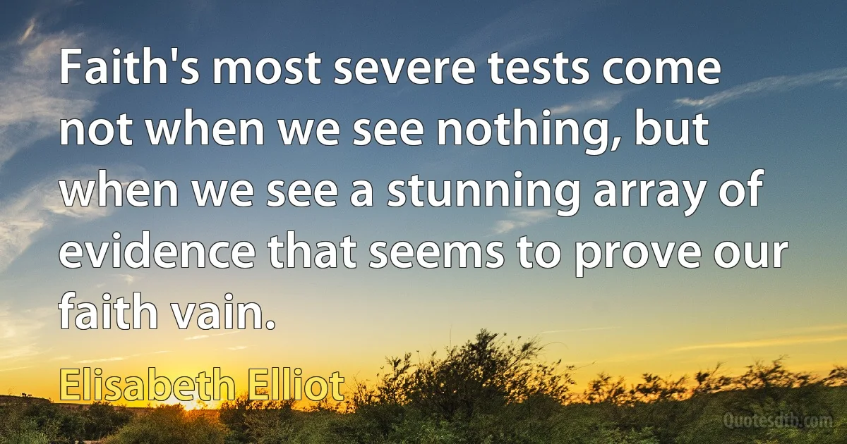 Faith's most severe tests come not when we see nothing, but when we see a stunning array of evidence that seems to prove our faith vain. (Elisabeth Elliot)