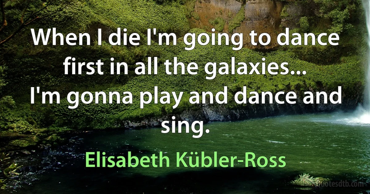 When I die I'm going to dance first in all the galaxies... I'm gonna play and dance and sing. (Elisabeth Kübler-Ross)