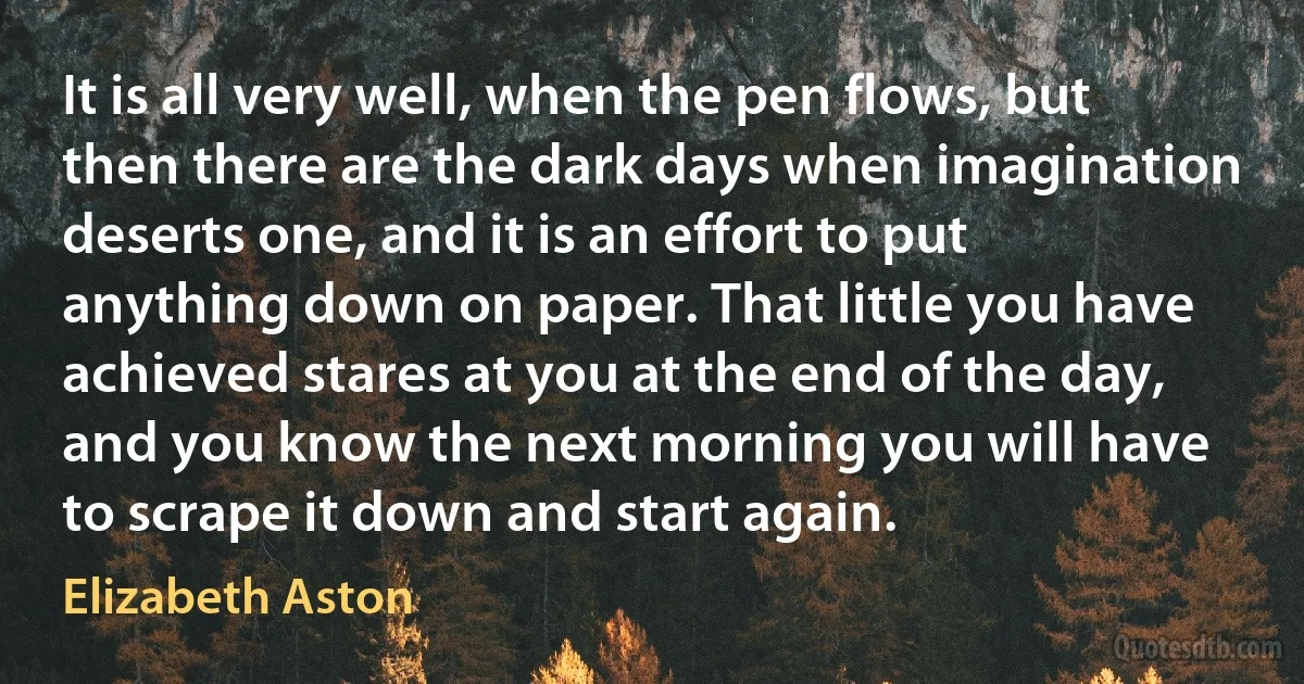 It is all very well, when the pen flows, but then there are the dark days when imagination deserts one, and it is an effort to put anything down on paper. That little you have achieved stares at you at the end of the day, and you know the next morning you will have to scrape it down and start again. (Elizabeth Aston)