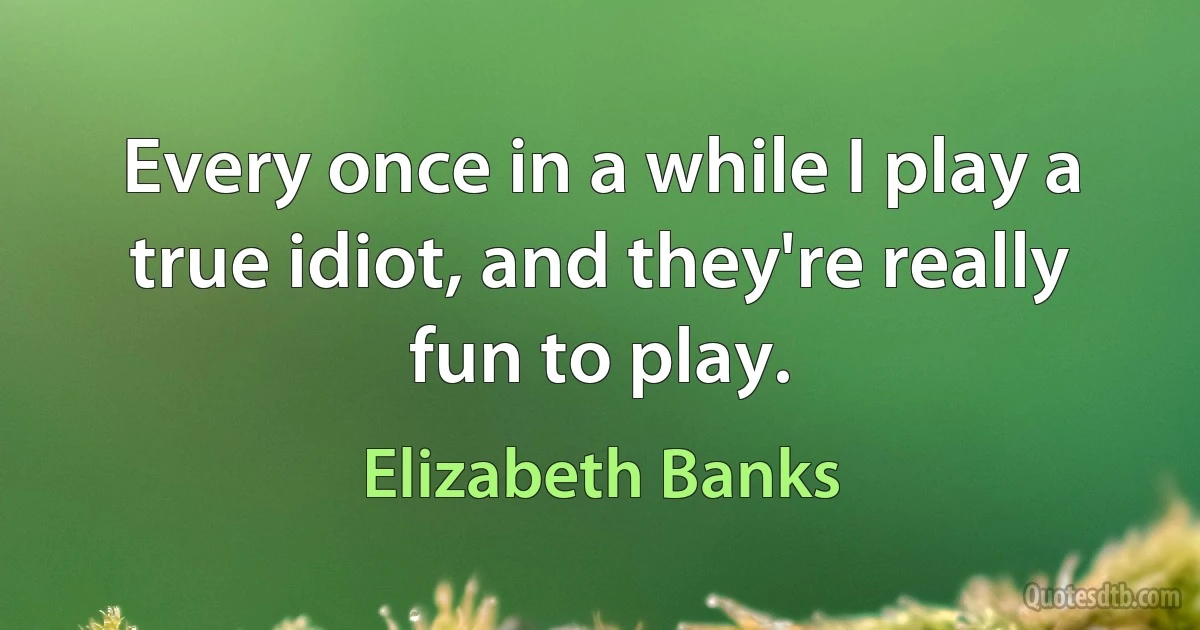 Every once in a while I play a true idiot, and they're really fun to play. (Elizabeth Banks)