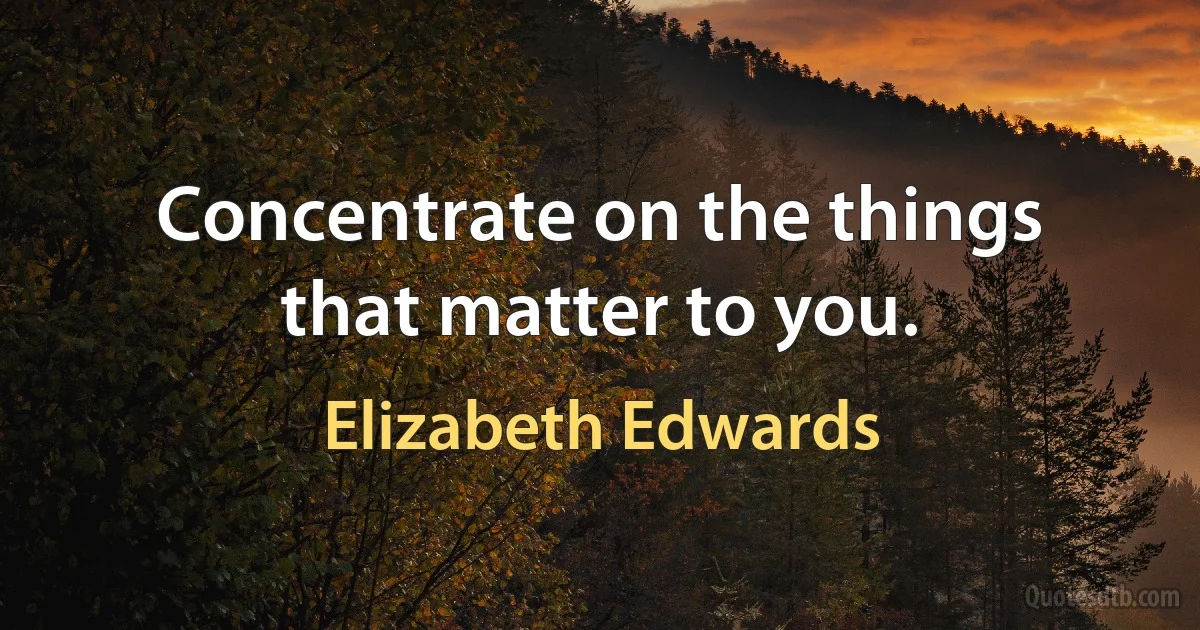 Concentrate on the things that matter to you. (Elizabeth Edwards)