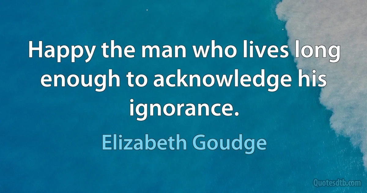 Happy the man who lives long enough to acknowledge his ignorance. (Elizabeth Goudge)