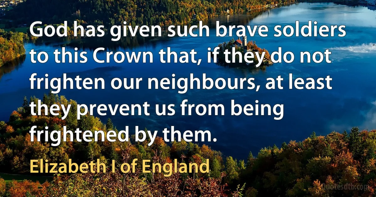 God has given such brave soldiers to this Crown that, if they do not frighten our neighbours, at least they prevent us from being frightened by them. (Elizabeth I of England)