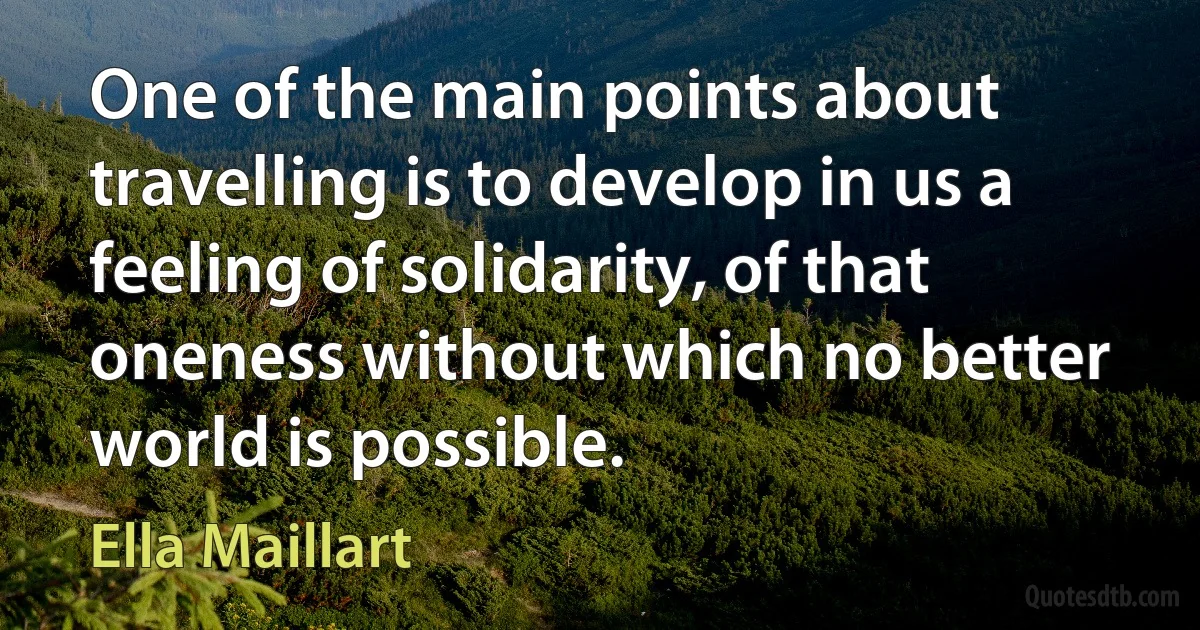 One of the main points about travelling is to develop in us a feeling of solidarity, of that oneness without which no better world is possible. (Ella Maillart)