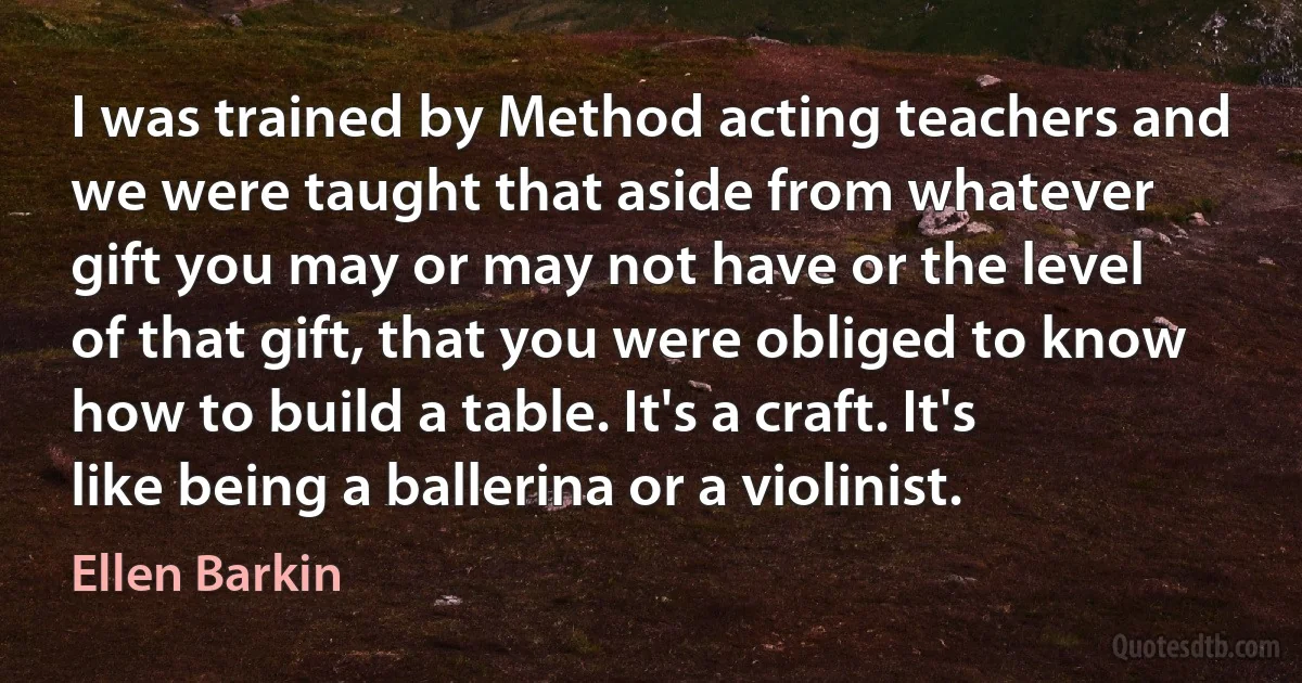 I was trained by Method acting teachers and we were taught that aside from whatever gift you may or may not have or the level of that gift, that you were obliged to know how to build a table. It's a craft. It's like being a ballerina or a violinist. (Ellen Barkin)